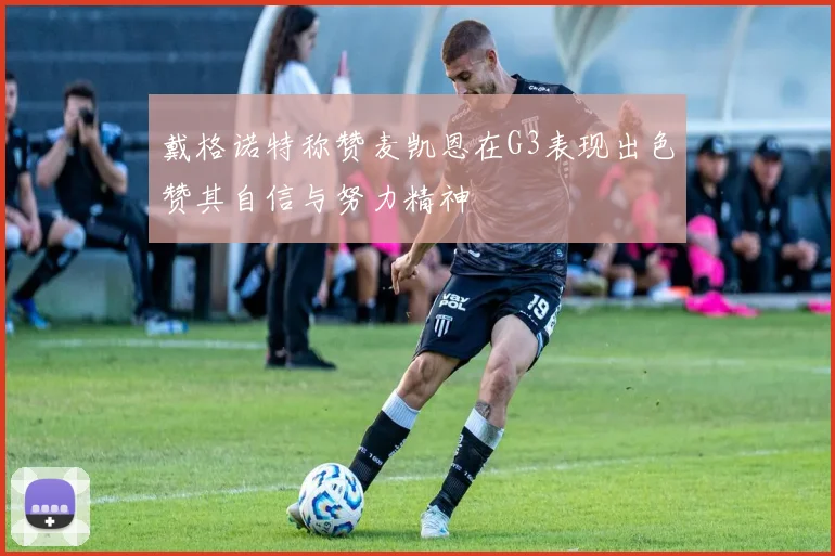 戴格诺特称赞麦凯恩在G3表现出色赞其自信与努力精神