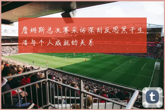 詹姆斯总决赛采访深刻反思黑子生活与个人成就的关系