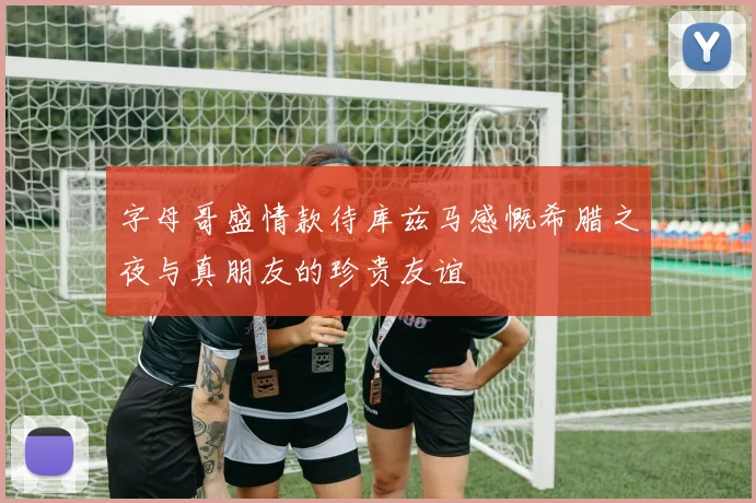 字母哥盛情款待库兹马感慨希腊之夜与真朋友的珍贵友谊