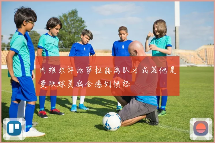 内维尔评论萨拉赫离队方式若他是曼联球员我会感到愤怒