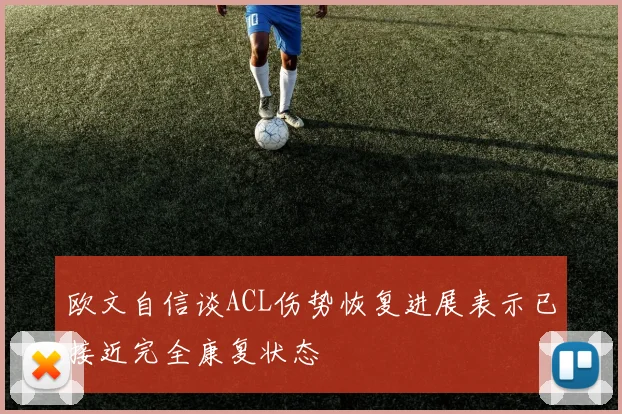欧文自信谈ACL伤势恢复进展表示已接近完全康复状态