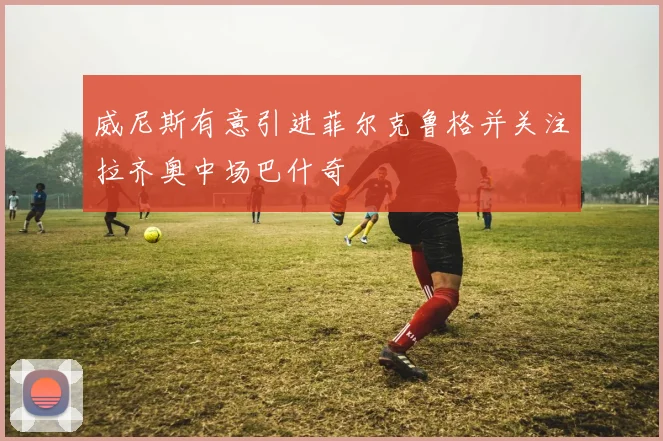 威尼斯有意引进菲尔克鲁格并关注拉齐奥中场巴什奇