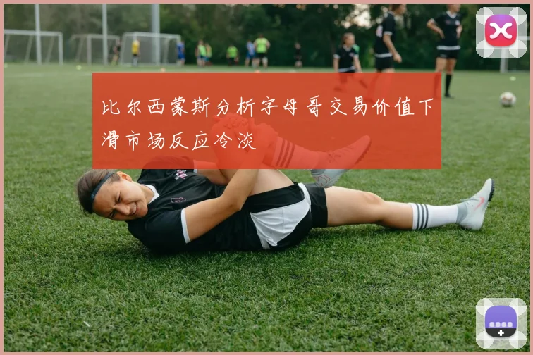 比尔西蒙斯分析字母哥交易价值下滑市场反应冷淡