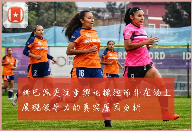 姆巴佩更注重舆论操控而非在场上展现领导力的真实原因分析