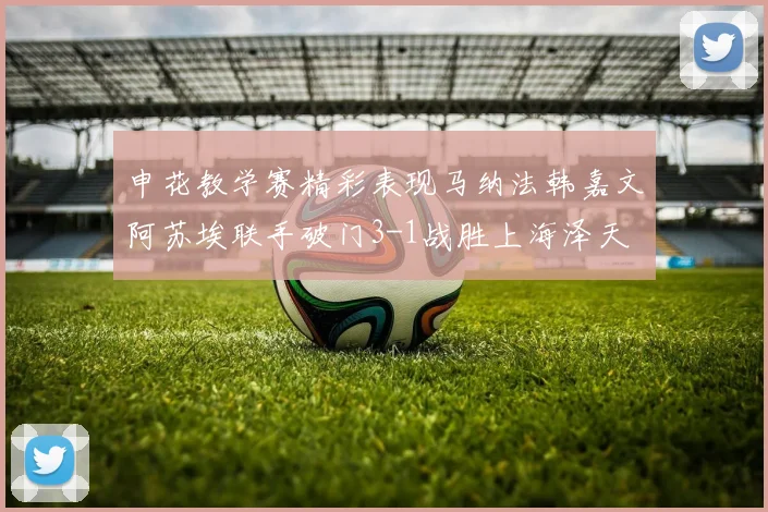 申花教学赛精彩表现马纳法韩嘉文阿苏埃联手破门3-1战胜上海泽天