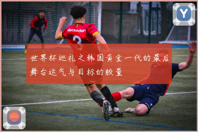 世界杯巡礼之韩国黄金一代的最后舞台运气与目标的较量