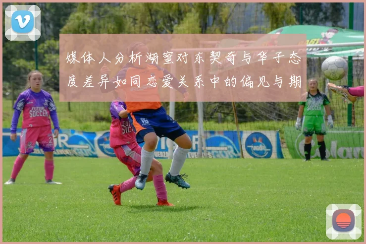 媒体人分析湖蜜对东契奇与华子态度差异如同恋爱关系中的偏见与期待