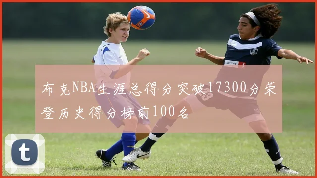 布克NBA生涯总得分突破17300分荣登历史得分榜前100名