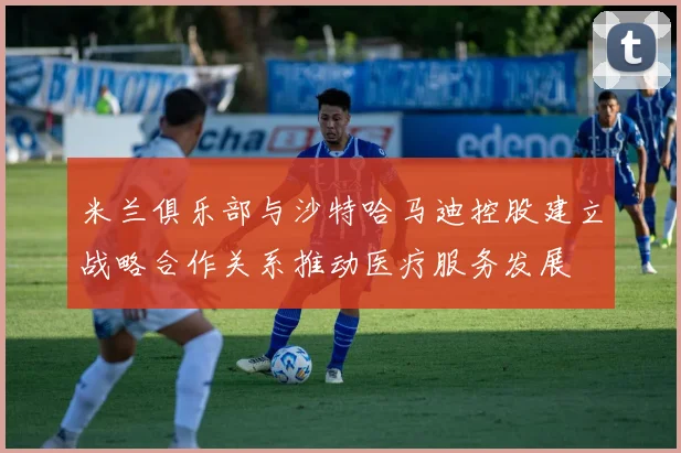 米兰俱乐部与沙特哈马迪控股建立战略合作关系推动医疗服务发展