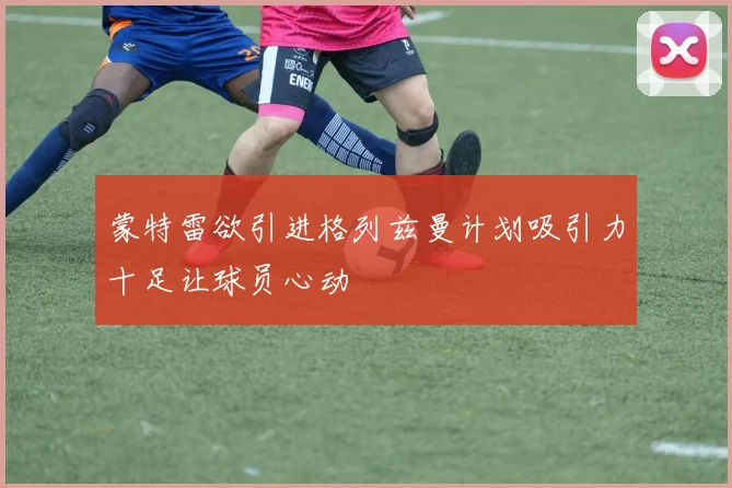 蒙特雷欲引进格列兹曼计划吸引力十足让球员心动